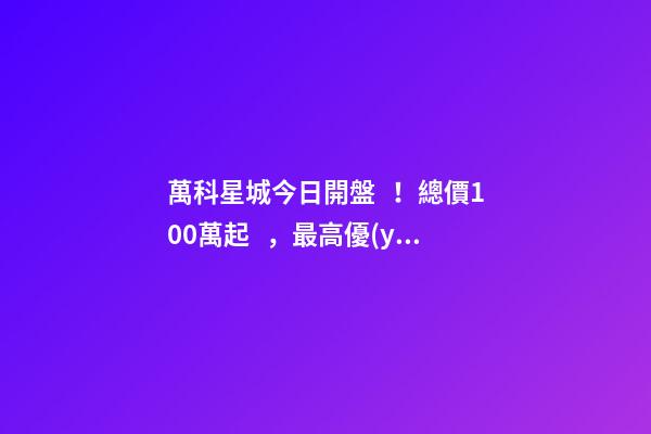 萬科星城今日開盤！總價100萬起，最高優(yōu)惠10萬